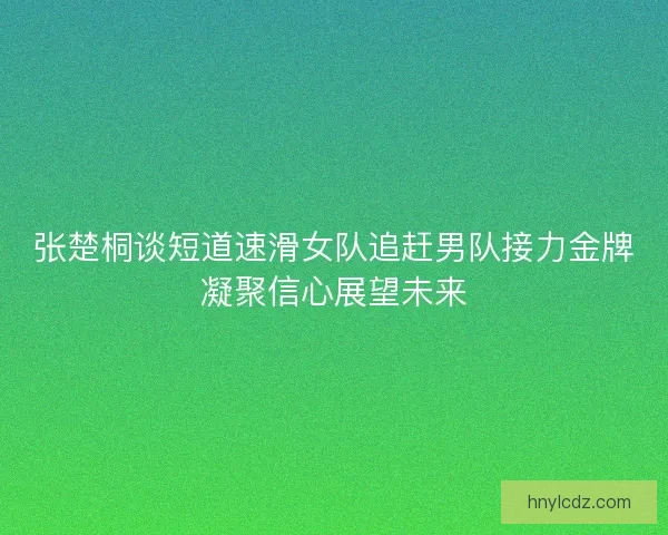 张楚桐谈短道速滑女队追赶男队接力金牌凝聚信心展望未来