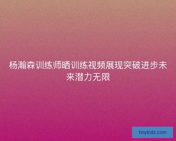 杨瀚森训练师晒训练视频展现突破进步未来潜力无限