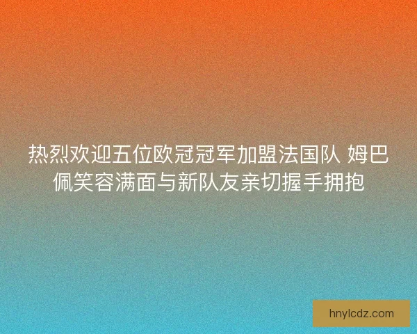 热烈欢迎五位欧冠冠军加盟法国队 姆巴佩笑容满面与新队友亲切握手拥抱