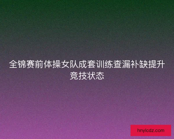 全锦赛前体操女队成套训练查漏补缺提升竞技状态