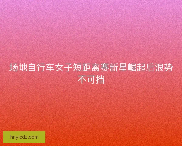 场地自行车女子短距离赛新星崛起后浪势不可挡